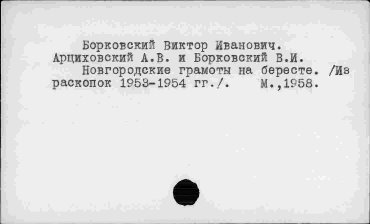 ﻿Борковский Виктор Иванович. Арциховский А.В. и Борковский в.И.
Новгородские грамоты на бересте. /Из раскопок 1953-1954 гг./.	М.,1958.